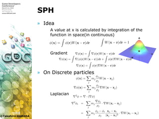 ©Takahiro HARADA
SPH
» Idea
 A value at x is calculated by integration of the
function in space(in continuous)
 Gradient
» On Discrete particles
 Laplacian
第 3 章 SPH による流体シミュレーションにおける壁境界の改良
図 3.1: SPH のカーネル．
3.3.2 SPH の原理
SPH は流体を粒子群として近似して計算するシミュレーション
ある．式 (3.2) を粒子で解くには，まず空間における物理量 φ(r) を
る必要がある．SPH では，空間のある座標 x での物理量 φ(x) は，
φ(r) を空間において積分して求める．
φ(x) = φ(r)W(x − r)dr
ここで W はカーネルである．カーネル W は正規化されており
W(x − r)dr = 1
という条件を満たすものである．
SPH では粒子に物理量を保持させ，その物理量が粒子の周辺に図
ように分布していると考える．この図は 2 次元平面上に粒子が存在
して考え，分布している物理量を高さで表現している．そして式 (
積分は，つまり座標 x での物理量 φ(x) は周囲の粒子の持つ物理量
和として求められる．よって粒子を用いて計算するときには式 (3.3
下のようになる．
j
ρj
ここで mj, ρj は粒子 j の持つ質量と密度であり，mj = ρj∆rj が成り立つ．ま
た xj は粒子 j の座標である．一般的にカーネル W は x から遠ざかると 0 にな
るものが用いられるため，図 1.2 に示すように近傍の粒子の物理量の総和だけ
を取る．式 (1.5) を用いることである座標での物理量を求めることができる．
例えば x での密度は，以下のように求められる．
ρ(x) =
j
mjW(x − xj). (1.6)
流体の運動方程式を解くためには，物理量の他に物理量の勾配を計算する必
要がある．x での物理量 φ(x) の勾配 φ(x) は，式 (1.3) の勾配を取り
φ(x) = φ(r)W(x − r)dr (1.7)
となるが，ここで部分積分を用いて
φ(x) = (φ(r)W(x − r))dr + φ(r) W(x − r)dr (1.8)
ここで mj, ρj は粒子 j の持つ質量と密度であり，mj = ρj∆rj が成り立つ．ま
た xj は粒子 j の座標である．一般的にカーネル W は x から遠ざかると 0 にな
るものが用いられるため，図 1.2 に示すように近傍の粒子の物理量の総和だけ
を取る．式 (1.5) を用いることである座標での物理量を求めることができる．
例えば x での密度は，以下のように求められる．
ρ(x) =
j
mjW(x − xj). (1.6)
流体の運動方程式を解くためには，物理量の他に物理量の勾配を計算する必
要がある．x での物理量 φ(x) の勾配 φ(x) は，式 (1.3) の勾配を取り
φ(x) = φ(r)W(x − r)dr (1.7)
となるが，ここで部分積分を用いて
φ(x) = (φ(r)W(x − r))dr + φ(r) W(x − r)dr (1.8)
図 1.2 近傍粒子
と変形させることができる．右辺第 1 項の体積分はガウスの定理により面積分
に置き換えられ，またカーネル W は x から遠い表面だと 0 なので右辺第 1 項
は 0 になる．よって物理量の勾配は
φ(x) = φ(r) W(x − r)dr (1.9)
となる．
粒子の持つ物理量の総和で近似すると式 (1.9) は以下のように表される．
φ(x) =
j
mj
φj
ρj
W(x − xj) (1.10)
このように物理量の勾配の計算を行なうときには，粒子の持つ物理量ではなく
カーネルを微分すればよい．
1.2.1 支配方程式の離散化
流体の支配方程式である式 (1.1) を式 (1.5) や式 (1.10) を用いて離散化する
SPH は流体を粒子群として近似して計算するシミュレーション手法で
ある．式 (3.2) を粒子で解くには，まず空間における物理量 φ(r) を計算す
る必要がある．SPH では，空間のある座標 x での物理量 φ(x) は，物理量
φ(r) を空間において積分して求める．
φ(x) = φ(r)W(x − r)dr (3.3)
ここで W はカーネルである．カーネル W は正規化されており
W(x − r)dr = 1 (3.4)
という条件を満たすものである．
SPH では粒子に物理量を保持させ，その物理量が粒子の周辺に図 3.1 の
ように分布していると考える．この図は 2 次元平面上に粒子が存在すると
して考え，分布している物理量を高さで表現している．そして式 (3.3) の
積分は，つまり座標 x での物理量 φ(x) は周囲の粒子の持つ物理量 φj の
和として求められる．よって粒子を用いて計算するときには式 (3.3) は以
下のようになる．
φ(x) =
j
mj
φj
ρj
W(x − xj) (3.5)
ここで mj, ρj は粒子 j の持つ質量と密度であり，mj = ρj∆rj が成り立
つ．また xj は粒子 j の座標である．一般的にカーネル W は x から遠ざ
j
j j
流体の運動方程式を解くためには，物理量の他に物理量の勾配を計算
する必要がある．x での物理量 φ(x) の勾配 φ(x) は，式 (3.3) の勾配を
取り
φ(x) = φ(r)W(x − r)dr (3.7)
となるが，ここで部分積分を用いて
φ(r)W(x − r)dr = (φ(r)W(x − r))dr + φ(r) W(x − r)dr
(3.8)
と変形させることができる．右辺第 1 項の体積分はガウスの定理により面
積分に置き換えられ，またカーネル W は x から遠い表面だと 0 なので右
辺第 1 項は 0 になる．式 (3.7) と式 (3.8) より，物理量の勾配は
φ(x) = φ(r) W(x − r)dr (3.9)
となる．
粒子の持つ物理量の総和で近似すると式 (3.9) は以下のように表される．
φ(x) =
j
mj
φj
ρj
W(x − xj) (3.10)
このように物理量の勾配の計算を行なうときには，粒子の持つ物理量では
なくカーネルを微分すればよい．
3.3.3 支配方程式の離散化
ここで pj は粒子 j の圧力である．しかしこの式を用いると粒子 i と粒子
j の間の力は非対称になってしまい，作用反作用の法則に反する．そこで
粒子間の力を対称にするために粒子 i, j の圧力を求めて，以下のようにモ
デル化する．
fpress
i = −
j
mj
pi + pj
2ρj
Wpress(xi − xj) (3.12)
粘性項
粘性項を解くためにはラプラシアンを計算する必要があるため，ラプラ
シアンを粒子上で離散化しなければならない．ここではまずその離散モデ
ルを作る．
粒子 i での値 φi は粒子 j での値 φj を用いると，1 次までのテイラー展
開で以下のように表せる．
φi = φj + φj · (xi − xj) (3.13)
よって粒子 j の位置での φj は
φj = (φj − φi)
xj − xi
|xj − xi|2
(3.14)
と求めることができる．
ラプラシアンは勾配の発散である ( 2φ = · ( φ))．また発散は勾配
の式 (3.10) と同様に求まり，その発散の式に式 (3.14) を代入すると，
2
φi =
j
mj
φj
ρj
· W(xi − xj)
φj − φi xj − xi
j の間の力は非対称になってしまい，作用反作用の法則に反する．そこで
粒子間の力を対称にするために粒子 i, j の圧力を求めて，以下のようにモ
デル化する．
fpress
i = −
j
mj
pi + pj
2ρj
Wpress(xi − xj) (3.12)
粘性項
粘性項を解くためにはラプラシアンを計算する必要があるため，ラプラ
シアンを粒子上で離散化しなければならない．ここではまずその離散モデ
ルを作る．
粒子 i での値 φi は粒子 j での値 φj を用いると，1 次までのテイラー展
開で以下のように表せる．
φi = φj + φj · (xi − xj) (3.13)
よって粒子 j の位置での φj は
φj = (φj − φi)
xj − xi
|xj − xi|2
(3.14)
と求めることができる．
ラプラシアンは勾配の発散である ( 2φ = · ( φ))．また発散は勾配
の式 (3.10) と同様に求まり，その発散の式に式 (3.14) を代入すると，
2
φi =
j
mj
φj
ρj
· W(xi − xj)
=
j
mj
φj − φi
ρj
xj − xi
|xj − xi|2
· W(xi − xj) (3.15)
図 3.1: SPH のカーネル．
3.3.2 SPH の原理
SPH は流体を粒子群として近似して計算するシミュレーション手法で
ある．式 (3.2) を粒子で解くには，まず空間における物理量 φ(r) を計算す
る必要がある．SPH では，空間のある座標 x での物理量 φ(x) は，物理量
φ(r) を空間において積分して求める．
φ(x) = φ(r)W(x − r)dr (3.3)
ここで W はカーネルである．カーネル W は正規化されており
W(x − r)dr = 1 (3.4)
という条件を満たすものである．
SPH では粒子に物理量を保持させ，その物理量が粒子の周辺に図 3.1 の
ように分布していると考える．この図は 2 次元平面上に粒子が存在すると
して考え，分布している物理量を高さで表現している．そして式 (3.3) の
積分は，つまり座標 x での物理量 φ(x) は周囲の粒子の持つ物理量 φj の
和として求められる．よって粒子を用いて計算するときには式 (3.3) は以
下のようになる．
φ(x) =
j
mj
φj
ρj
W(x − xj) (3.5)
ここで mj, ρj は粒子 j の持つ質量と密度であり，mj = ρj∆rj が成り立
つ．また xj は粒子 j の座標である．一般的にカーネル W は x から遠ざ
SPH は流体を粒子群として近似して計算するシミュレーション
ある．式 (3.2) を粒子で解くには，まず空間における物理量 φ(r) を
る必要がある．SPH では，空間のある座標 x での物理量 φ(x) は，
φ(r) を空間において積分して求める．
φ(x) = φ(r)W(x − r)dr
ここで W はカーネルである．カーネル W は正規化されており
W(x − r)dr = 1
という条件を満たすものである．
SPH では粒子に物理量を保持させ，その物理量が粒子の周辺に図
ように分布していると考える．この図は 2 次元平面上に粒子が存在
して考え，分布している物理量を高さで表現している．そして式 (
積分は，つまり座標 x での物理量 φ(x) は周囲の粒子の持つ物理量
和として求められる．よって粒子を用いて計算するときには式 (3.
下のようになる．
φ(x) =
j
mj
φj
ρj
W(x − xj)
ここで mj, ρj は粒子 j の持つ質量と密度であり，mj = ρj∆rj が
つ．また xj は粒子 j の座標である．一般的にカーネル W は x か
 
