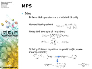 ©Takahiro HARADA
MPS
» Idea
 Differential operators are modeled directly
 Generalized gradient
 Weighted average of neighbors
 Solving Poisson equation on particles(to make
incompressible)
MPS 法では偏微分方程式を粒子間相互作用モデルを用いて離散化する．
これらの粒子間相互作用を重み関数に基づいて計算する．重み関数は次の
ように定義する．
w(r) =
|re|
|r| − 1 (|r| < |re|)
0 (|r| ≥ |re|)
(2.6)
re は粒子 i の影響半径である．粒子 i の粒子数密度 ni は影響半径内にあ
る粒子 j の位置を用いて以下のように定義される．
ni =
j=i
w(rij) (2.7)
勾配モデルとラプラシアンモデルはそれぞれ以下のように与える．
φ i =
d
n0
j=i
φj − φi
|rij|2
rijw(rij) (2.8)
2
φ i =
2d
n0λ
j=i
(φj − φi)w(rij) (2.9)
d は空間の次元数であり，λ は統計的な分散の増加を解析解と一致させる
ための係数である．これらを用いて式 (2.2) を離散化して解く．
∇φi,j =
φj − φi
|rij|
rij
|rij|
第 2 章 MPS 法流体シミュレーションにおける壁境界の改良 14
2.2.2 非圧縮流体計算モデル
  MPS 法では 2 段階で支配方程式を解く．まず圧力項以外の項を計算
し，各粒子の仮の速度を求める．u∗
i を第 1 段階で圧力項以外から求めた
粒子 i の仮の流速であるとすると圧力項による式は以下のようになる．
un+1
i − u∗
i
∆t
= −
1
ρ
Pn+1
i (2.3)
式 (2.3) の発散を取り · un+1
i の項は発散が 0 なので以下のように式変形
できる．
2
Pn+1
= ρ
· u∗
i
(2.4)
第 2 章 MPS 法流体シミュレーションにおける壁境界の改良
2.2.2 非圧縮流体計算モデル
  MPS 法では 2 段階で支配方程式を解く．まず圧力項以外の
し，各粒子の仮の速度を求める．u∗
i を第 1 段階で圧力項以外か
粒子 i の仮の流速であるとすると圧力項による式は以下のよう
un+1
i − u∗
i
∆t
= −
1
ρ
Pn+1
i
式 (2.3) の発散を取り · un+1
i の項は発散が 0 なので以下のよう
できる．
2
Pn+1
i = ρ
· u∗
i
∆t
また連続の式と MPS 法の密度の定義を用いて式 (2.4) は以下の
形することができる．
2 n+1 1 n∗ − n0
第 2 章 MPS 法流体シミュレーションにおける壁境界の改良 14
2.2.2 非圧縮流体計算モデル
  MPS 法では 2 段階で支配方程式を解く．まず圧力項以外の項を計算
し，各粒子の仮の速度を求める．u∗
i を第 1 段階で圧力項以外から求めた
粒子 i の仮の流速であるとすると圧力項による式は以下のようになる．
un+1
i − u∗
i
∆t
= −
1
ρ
Pn+1
i (2.3)
式 (2.3) の発散を取り · un+1
i の項は発散が 0 なので以下のように式変形
できる．
2
Pn+1
i = ρ
· u∗
i
∆t
(2.4)
また連続の式と MPS 法の密度の定義を用いて式 (2.4) は以下のように変
形することができる．
2
Pn+1
i = −
1
n0
n∗ − n0
(∆t)2
(2.5)
  MPS 法では 2 段階で支配方程式を解く．ま
し，各粒子の仮の速度を求める．u∗
i を第 1 段階
粒子 i の仮の流速であるとすると圧力項による式
un+1
i − u∗
i
∆t
= −
1
ρ
Pn+1
i
式 (2.3) の発散を取り · un+1
i の項は発散が 0 な
できる．
2
Pn+1
i = ρ
· u∗
i
∆t
また連続の式と MPS 法の密度の定義を用いて式
形することができる．
2
Pn+1
i = −
1
n0
n∗ − n0
(∆t)2
n∗ は第 1 段階後に得られた粒子数密度であり n0
である．このポアソン方程式を解くことで圧力 P
より圧力項による速度の補正を行なう．
2.2.3 粒子間相互作用モデル
MPS 法では偏微分方程式を粒子間相互作用モデ
これらの粒子間相互作用を重み関数に基づいて計
ように定義する．
w(r) =
|re|
|r| − 1 (|r| <
0 (|r| ≥
re は粒子 i の影響半径である．粒子 i の粒子数密
る粒子 j の位置を用いて以下のように定義される
ni =
j=i
w(rij)
 