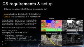 CS requirements & setup1 thread per pixel, 16x16 thread groups (aka tile)Input: gbuffers, depth buffer & list oflightsOutput: fully composited & lit HDR textureNormalRoughnessTexture2D<float4> gbufferTexture0 : register(t0);Texture2D<float4> gbufferTexture1 : register(t1);Texture2D<float4> gbufferTexture2 : register(t2);Texture2D<float4> depthTexture : register(t3);RWTexture2D<float4> outputTexture : register(u0);#define BLOCK_SIZE 16[numthreads(BLOCK_SIZE,BLOCK_SIZE,1)]void csMain(    uint3 groupId : SV_GroupID,    uint3 groupThreadId : SV_GroupThreadID,    uint groupIndex: SV_GroupIndex,    uint3 dispatchThreadId : SV_DispatchThreadID){    ...}Diffuse AlbedoSpecular Albedo