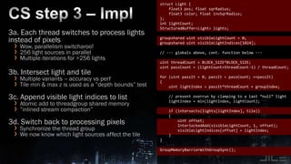 struct Light {    float3 pos; float sqrRadius;    float3 color; float invSqrRadius;};int lightCount;StructuredBuffer<Light> lights;groupshared uint visibleLightCount = 0;groupshared uint visibleLightIndices[1024];// --- globals above, cont. function below ---uint threadCount = BLOCK_SIZE*BLOCK_SIZE; uint passCount = (lightCount+threadCount-1) / threadCount;for (uint passIt = 0; passIt < passCount; ++passIt) {    uint lightIndex = passIt*threadCount + groupIndex;    // prevent overrun by clamping to a last ”null” light    lightIndex = min(lightIndex, lightCount);     if (intersects(lights[lightIndex], tile))    {        uint offset;        InterlockedAdd(visibleLightCount, 1, offset);        visibleLightIndices[offset] = lightIndex;    }	}GroupMemoryBarrierWithGroupSync();3a. Each thread switches to process lights instead of pixelsWow, parallelism switcharoo!256 light sources in parallel Multiple iterations for >256 lights3b. Intersect light and tileMultiple variants – accuracy vsperfTile min & max z is used as a ”depth bounds” test3c. Append visible light indices to listAtomic add to threadgroup shared memory”inlined stream compaction”3d. Switch back to processing pixelsSynchronize the thread groupWe now know which light sources affect the tileCS step 3 – Impl