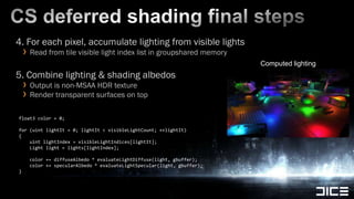 CS deferred shading final steps4. For each pixel, accumulate lighting from visible lightsRead from tile visible light index list in groupshared memory5. Combine lighting & shadingalbedosOutput is non-MSAA HDR textureRender transparent surfaces on topComputed lightingfloat3 color = 0;for (uintlightIt = 0; lightIt < visibleLightCount; ++lightIt){uintlightIndex = visibleLightIndices[lightIt];Lightlight = lights[lightIndex];		    color += diffuseAlbedo * evaluateLightDiffuse(light, gbuffer);    color += specularAlbedo * evaluateLightSpecular(light, gbuffer);}