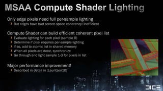 MSAA Compute Shader LightingOnly edge pixels need full per-sample lightingBut edges have bad screen-space coherency! InefficientCompute Shader can build efficient coherent pixel listEvaluate lighting for each pixel (sample 0)Determine if pixel requires per-sample lightingIf so, add to atomic list in shared memoryWhen all pixels are done, synchronizeGo through and light sample 1-3 for pixels in listMajor performance improvement!Described in detail in [Lauritzen10]
