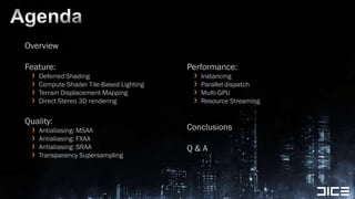 AgendaOverviewFeature:Deferred ShadingCompute Shader Tile-Based LightingTerrain Displacement MappingDirect Stereo 3D renderingQuality:Antialiasing: MSAAAntialiasing: FXAAAntialiasing: SRAATransparency SupersamplingPerformance:InstancingParallel dispatchMulti-GPUResource StreamingConclusionsQ & A