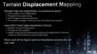 Terrain Displacement MappingStraight high-res heightfields, no procedural detailLots of data in the heightfieldsPragmatic & simple choiceNo changes in physics/collisionsNo content changes, artists see the true detail they createdUses DX11 fixed edge tessellation factorsStable, no swimming vertices Though can be wastefulHeight morphing for streaming by fetching 2 heightfields in domain shader & blend based on patch CLOD factorMore work left to figure optimal tessellation scheme for our use case