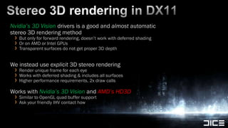 Stereo 3D rendering in DX11Nvidia’s 3D Visiondrivers is a good and almost automatic stereo 3D rendering method But only for forward rendering, doesn’t work with deferred shadingOr on AMD or Intel GPUsTransparent surfaces do not get proper 3D depthWe instead use explicit 3D stereo renderingRender unique frame for each eyeWorks with deferred shading & includes all surfacesHigher performance requirements, 2x draw callsWorks with Nvidia’s 3D Vision and AMD’s HD3DSimilar to OpenGL quad buffer supportAsk your friendly IHV contact how