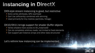 Instancing in DirectXDX9-style stream instancing is good, but restrictiveExtra vertex attributes, GPU overheadCan’t be (efficiently) combined with skinningUsed primarily for tiny meshes (particles, foliage)DX10/DX11 brings support for shader Buffer objectsVertex shaders have access to SV_InstanceIDCan do completely arbitrary loads, not limited to fixed elementsCan support per-instance arrays and other data structures!Let’s rethink how instancing can be implemented..