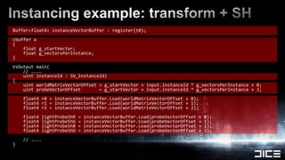 Buffer<float4> instanceVectorBuffer : register(t0);cbuffera{    float g_startVector;float g_vectorsPerInstance;}VsOutputmain(    // ....    uint instanceId : SV_InstanceId){    uint worldMatrixVectorOffset = g_startVector + input.instanceId * g_vectorsPerInstance + 0;        uint probeVectorOffset       = g_startVector + input.instanceId * g_vectorsPerInstance + 3;    float4 r0 = instanceVectorBuffer.Load(worldMatrixVectorOffset + 0);    float4 r1 = instanceVectorBuffer.Load(worldMatrixVectorOffset + 1);    float4 r2 = instanceVectorBuffer.Load(worldMatrixVectorOffset + 2);    float4 lightProbeShR = instanceVectorBuffer.Load(probeVectorOffset + 0);    float4 lightProbeShG = instanceVectorBuffer.Load(probeVectorOffset + 1);    float4 lightProbeShB = instanceVectorBuffer.Load(probeVectorOffset + 2);    float4 lightProbeShO = instanceVectorBuffer.Load(probeVectorOffset + 3);    // ....}Instancing example: transform + SH