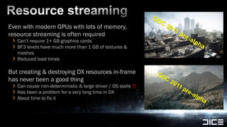 Resource streamingEven with modern GPUs with lots of memory, resource streaming is often requiredCan’t require 1+ GB graphics cardsBF3 levels have much more than 1 GB of textures & meshesReduced load timesBut creating & destroying DX resources in-frame has never been a good thingCan cause non-deterministic & large driver / OS stalls Has been a problem for a very long time in DXAbout time to fix it