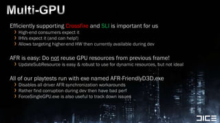 Multi-GPUEfficiently supporting Crossfire and SLI is important for usHigh-end consumers expect itIHVs expect it (and can help!)Allows targeting higher-end HW then currently available during devAFR is easy: Do not reuse GPU resources from previous frame!UpdateSubResourceis easy & robust to use for dynamic resources, but not idealAll of our playtests run with exe named AFR-FriendlyD3D.exe Disables all driver AFR synchronization workaroundsRather find corruption during dev then have bad perfForceSingleGPU.exe is also useful to track down issues