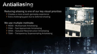 AntialiasingReducing aliasing is one of our key visual prioritiesCreates a more smooth gameplay experienceExtra challenging goal due to deferred shadingWe use multiple methods:MSAA –Multisample AntialiasingFXAA – Fast Approximate AntialiasingSRAA – Sub-pixel Reconstruction AntialiasingTSAA – Transparency Supersampling AntialiasingAliasing