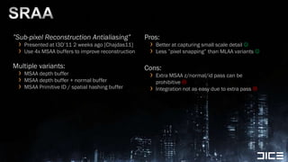 SRAA”Sub-pixel Reconstruction Antialiasing”Presented at I3D’11 2 weeks ago [Chajdas11]Use 4x MSAA buffers to improve reconstructionMultiple variants:MSAA depth bufferMSAA depth buffer + normal bufferMSAA Primitive ID / spatial hashing bufferPros:Better at capturing small scale detail Less ”pixel snapping” than MLAA variants Cons:Extra MSAA z/normal/id pass can be prohibitive Integration not as easy due to extra pass 