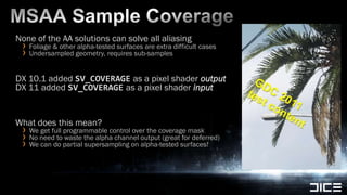 MSAA Sample CoverageNone of the AA solutions can solve all aliasingFoliage & other alpha-tested surfaces are extra difficult casesUndersampled geometry, requires sub-samples DX 10.1 added SV_COVERAGE as a pixel shader outputDX 11 added SV_COVERAGE as a pixel shader inputWhat does this mean?We get full programmable control over the coverage maskNo need to waste the alpha channel output (great for deferred)We can do partial supersampling on alpha-tested surfaces!