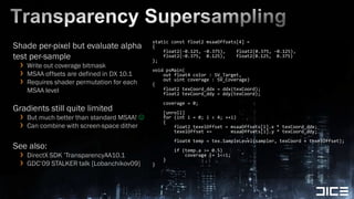 Transparency Supersamplingstatic const float2 msaaOffsets[4] ={    float2(-0.125, -0.375),    float2(0.375, -0.125),    float2(-0.375,  0.125),    float2(0.125,  0.375)};void psMain(   out float4 color : SV_Target,    out uint coverage : SV_Coverage){    float2 texCoord_ddx = ddx(texCoord);    float2 texCoord_ddy = ddy(texCoord);    coverage = 0;    [unroll]    for (int i = 0; i < 4; ++i)    {        float2 texelOffset = msaaOffsets[i].x * texCoord_ddx;        texelOffset +=       msaaOffsets[i].y * texCoord_ddy;        float4 temp = tex.SampleLevel(sampler, texCoord + texelOffset);        if (temp.a >= 0.5)            coverage |= 1<<i;    }}Shade per-pixel but evaluate alpha test per-sampleWrite out coverage bitmaskMSAA offsets are defined in DX 10.1Requires shader permutation for each MSAA levelGradients still quite limitedBut much better than standard MSAA! Can combine with screen-space ditherSee also:DirectX SDK ’TransparencyAA10.1GDC’09 STALKER talk [Lobanchikov09]