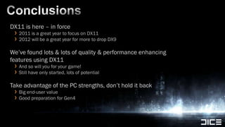 ConclusionsDX11 is here – in force2011 is a great year to focus on DX112012 will be a great year for more to drop DX9We’ve found lots & lots of quality & performance enhancing features using DX11And so will you for your game!Still have only started, lots of potentialTake advantage of the PC strengths, don’t hold it backBig end-user valueGood preparation for Gen4
