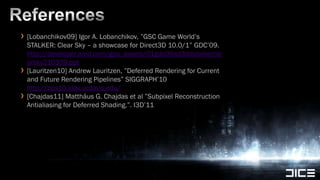 References[Lobanchikov09] Igor A. Lobanchikov, ”GSC Game World’s STALKER: Clear Sky – a showcase for Direct3D 10.0/1” GDC’09. http://developer.amd.com/gpu_assets/01gdc09ad3ddstalkerclearsky210309.ppt[Lauritzen10] Andrew Lauritzen, ”Deferred Rendering for Current and Future Rendering Pipelines” SIGGRAPH’10 http://bps10.idav.ucdavis.edu/[Chajdas11] Matthäus G. Chajdas et al ”Subpixel Reconstruction Antialiasing for Deferred Shading.”. I3D’11
