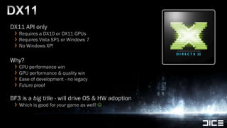 DX11DX11 API onlyRequires a DX10 or DX11 GPUsRequires Vista SP1 or Windows 7No Windows XP!Why?CPU performance winGPU performance & quality winEase ofdevelopment - no legacyFuture proofBF3 is a big title - will drive OS & HW adoptionWhich is good for your game as well! 