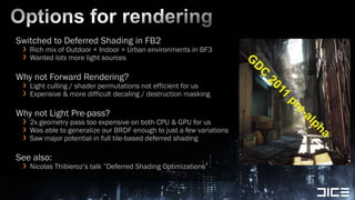 Options for renderingSwitched to Deferred Shading in FB2Rich mix of Outdoor + Indoor + Urban environments in BF3Wanted lots more light sourcesWhy not Forward Rendering?Light culling / shader permutations not efficient for usExpensive & more difficultdecaling / destruction maskingWhy not Light Pre-pass?2x geometry pass too expensive on both CPU & GPU for usWas able to generalize our BRDF enough to just a few variations Saw major potential in full tile-based deferred shadingSee also:Nicolas Thibieroz’s talk ”Deferred Shading Optimizations” 