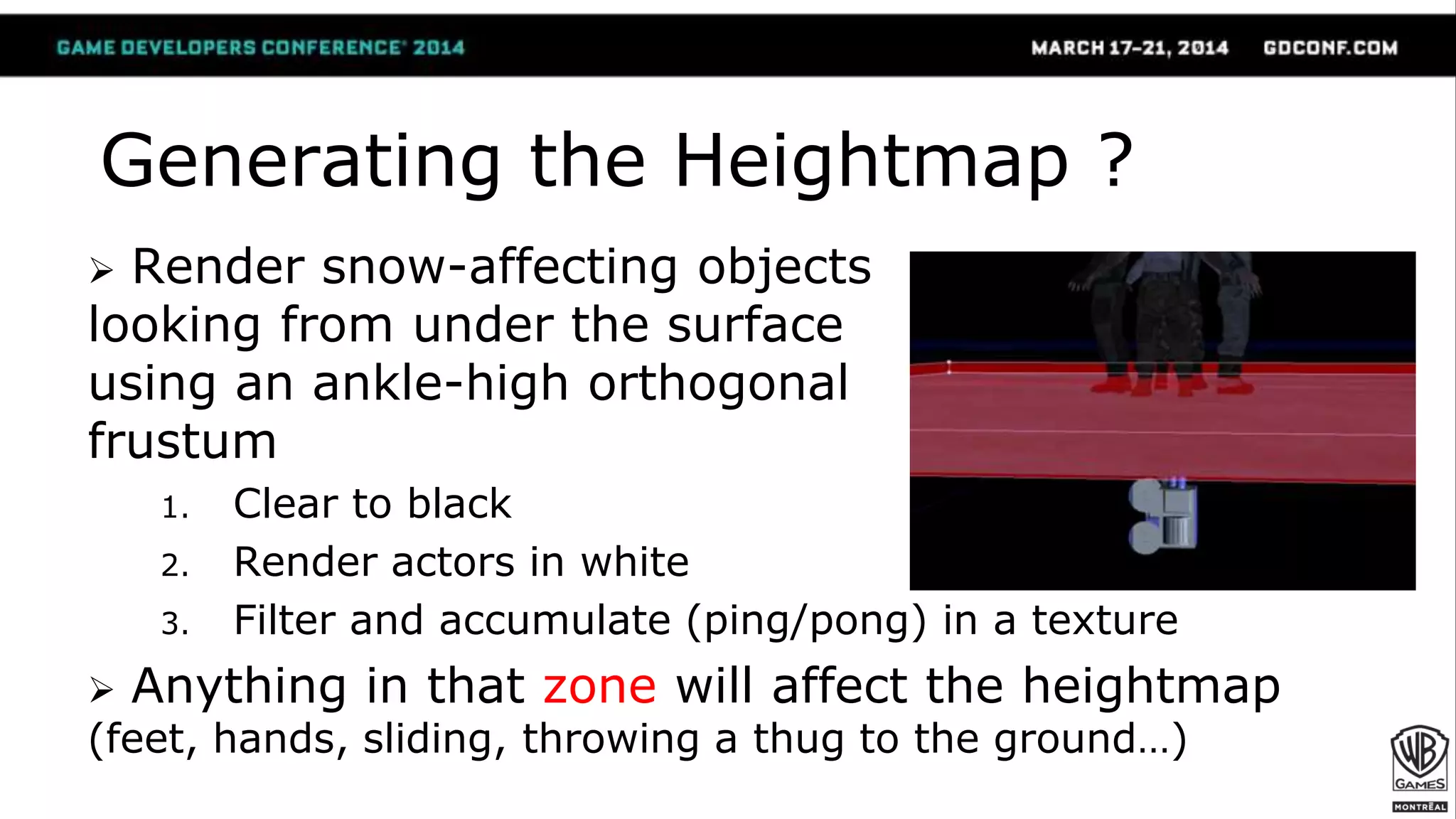 Render snow-affecting objects
looking from under the surface
using an ankle-high orthogonal
frustum
1. Clear to black
2. Render actors in white
3. Filter and accumulate (ping/pong) in a texture
 Anything in that zone will affect the heightmap
(feet, hands, sliding, throwing a thug to the ground…)
Generating the Heightmap ?
 