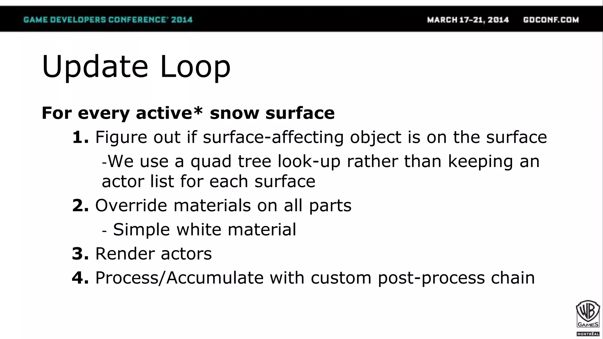 Update Loop
For every active* snow surface
1. Figure out if surface-affecting object is on the surface
-We use a quad tree look-up rather than keeping an
actor list for each surface
2. Override materials on all parts
- Simple white material
3. Render actors
4. Process/Accumulate with custom post-process chain
 