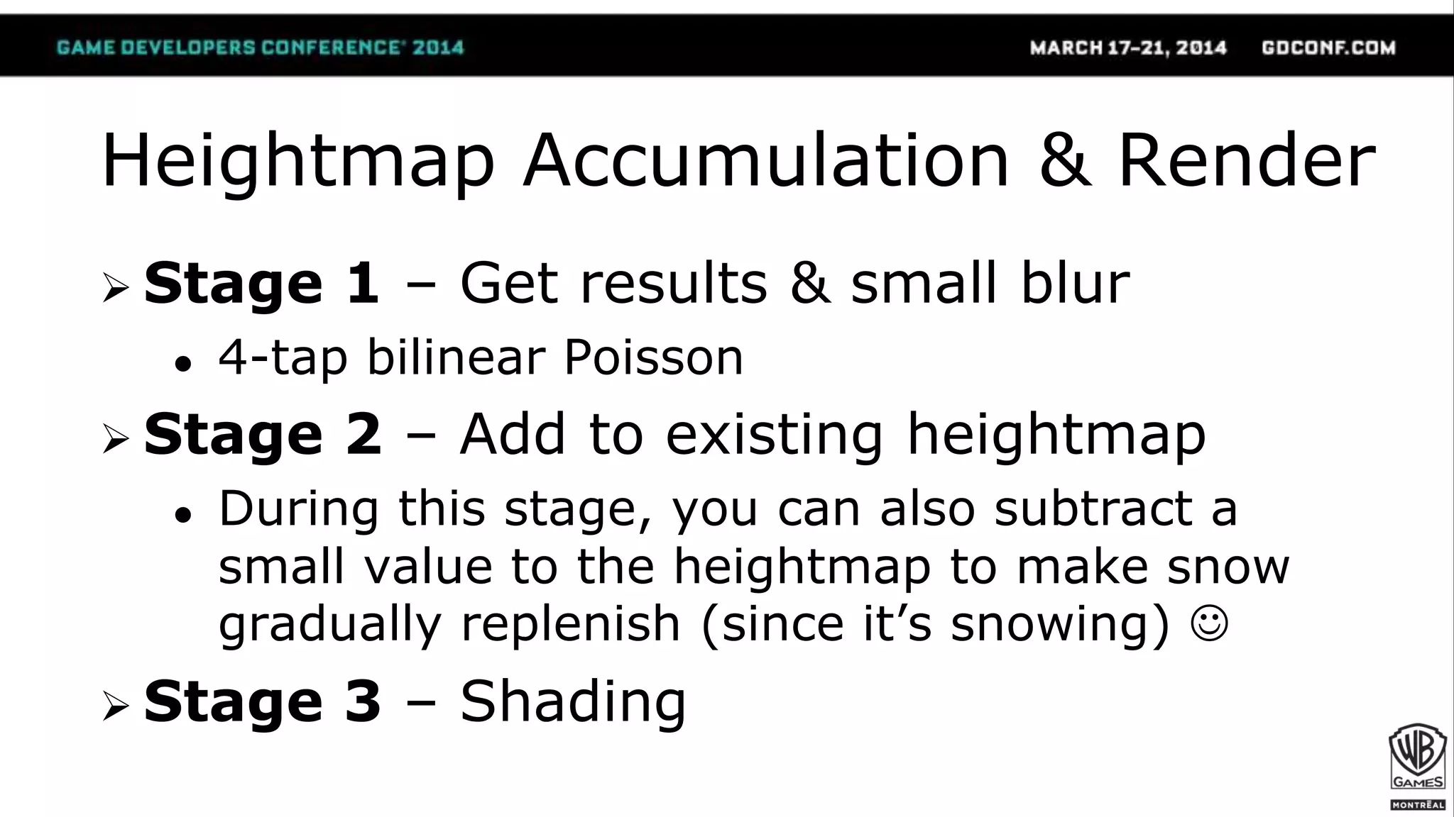 Heightmap Accumulation & Render
 Stage 1 – Get results & small blur
● 4-tap bilinear Poisson
 Stage 2 – Add to existing heightmap
● During this stage, you can also subtract a
small value to the heightmap to make snow
gradually replenish (since it’s snowing) 
 Stage 3 – Shading
 
