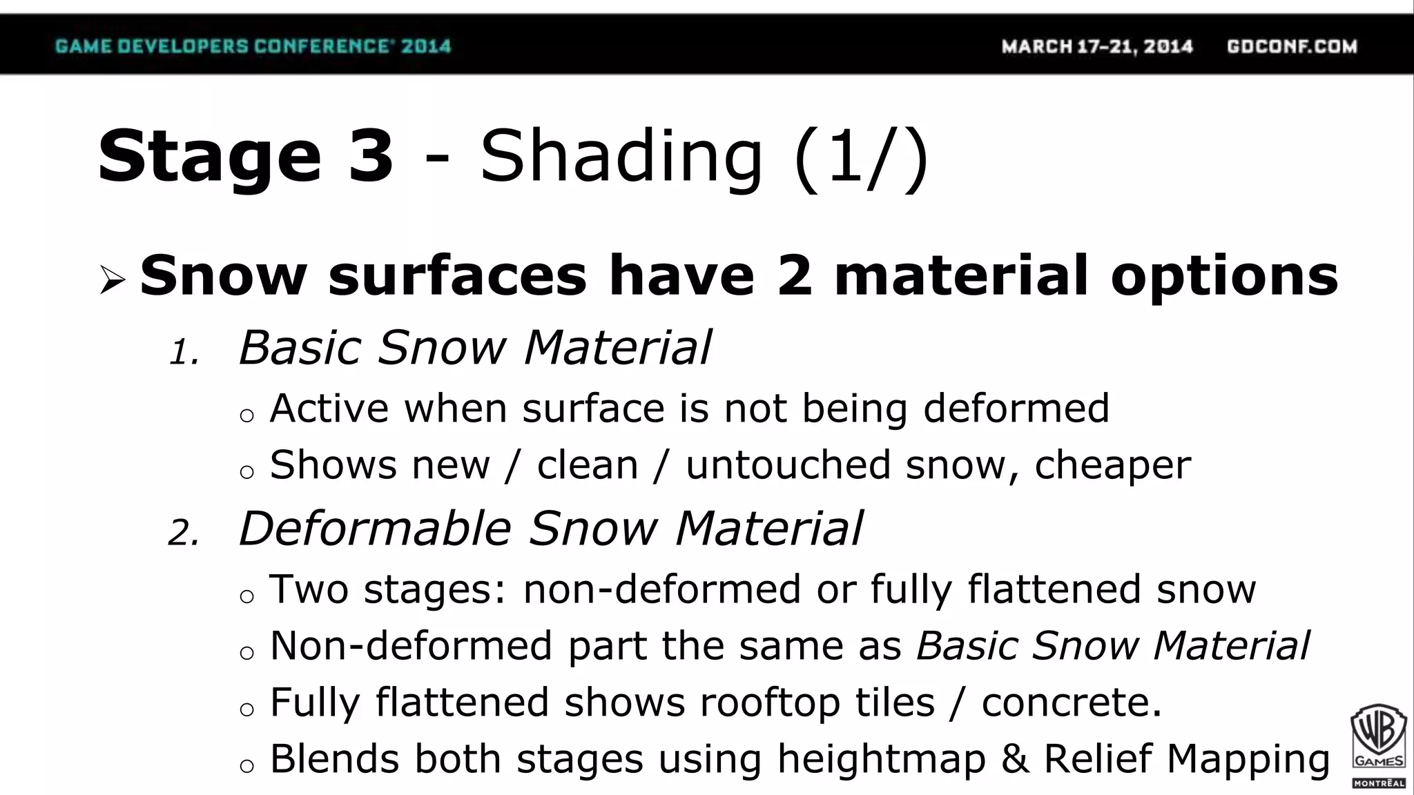 Stage 3 - Shading (1/)
 Snow surfaces have 2 material options
1. Basic Snow Material
o Active when surface is not being deformed
o Shows new / clean / untouched snow, cheaper
2. Deformable Snow Material
o Two stages: non-deformed or fully flattened snow
o Non-deformed part the same as Basic Snow Material
o Fully flattened shows rooftop tiles / concrete.
o Blends both stages using heightmap & Relief Mapping
 