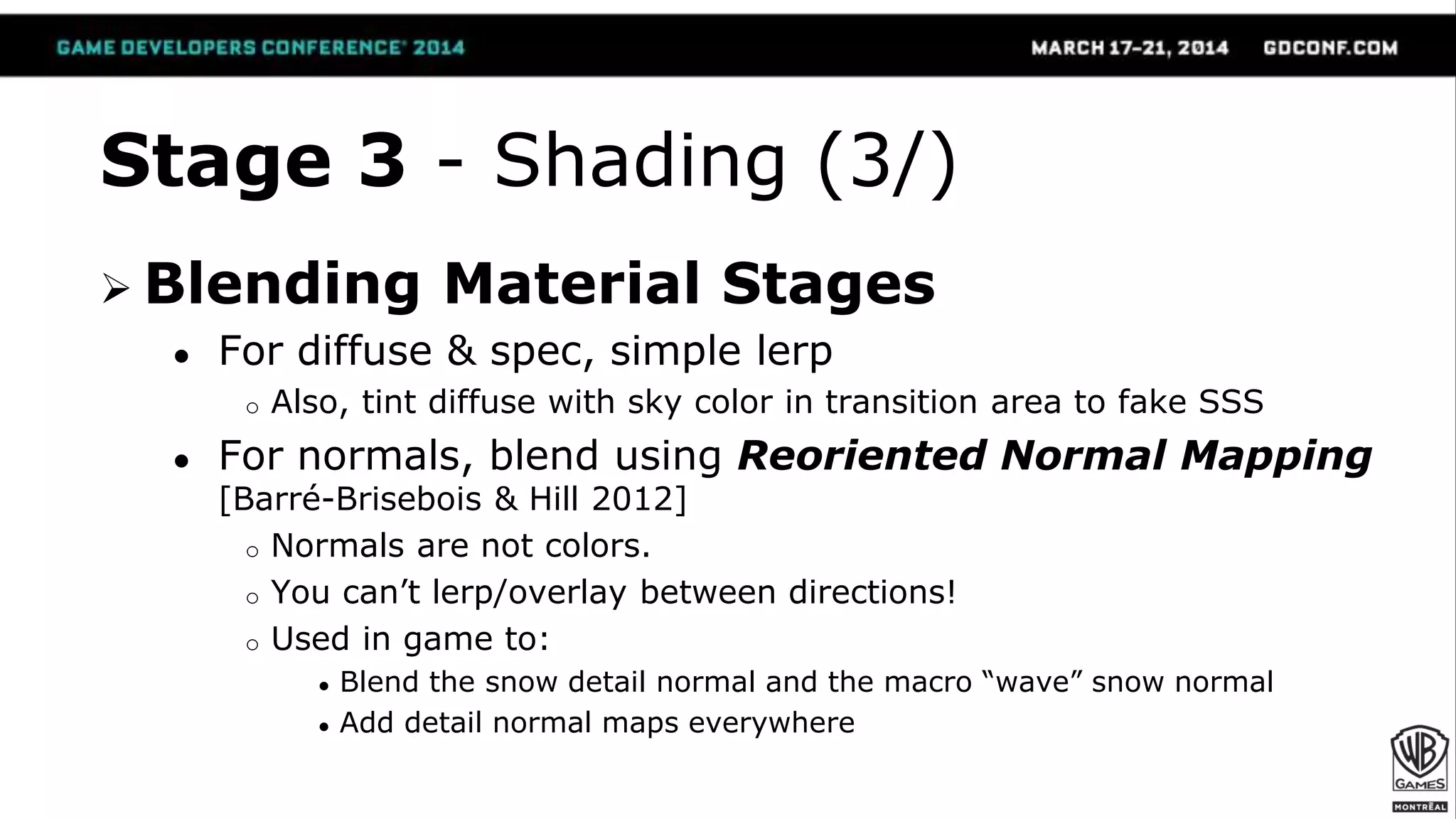 Stage 3 - Shading (3/)
 Blending Material Stages
● For diffuse & spec, simple lerp
o Also, tint diffuse with sky color in transition area to fake SSS
● For normals, blend using Reoriented Normal Mapping
[Barré-Brisebois & Hill 2012]
o Normals are not colors.
o You can’t lerp/overlay between directions!
o Used in game to:
● Blend the snow detail normal and the macro “wave” snow normal
● Add detail normal maps everywhere
 