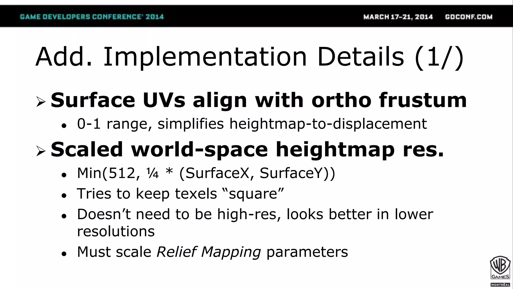 Add. Implementation Details (1/)
 Surface UVs align with ortho frustum
● 0-1 range, simplifies heightmap-to-displacement
 Scaled world-space heightmap res.
● Min(512, ¼ * (SurfaceX, SurfaceY))
● Tries to keep texels “square”
● Doesn’t need to be high-res, looks better in lower
resolutions
● Must scale Relief Mapping parameters
 