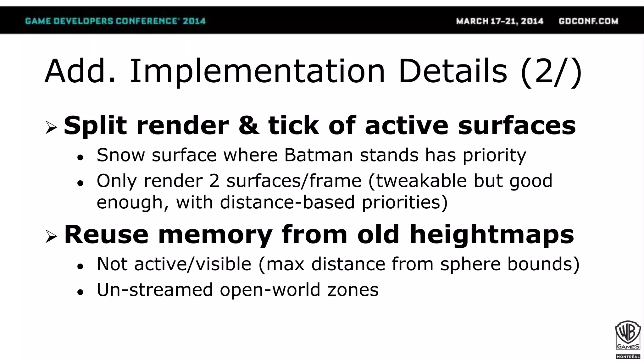 Add. Implementation Details (2/)
 Split render & tick of active surfaces
● Snow surface where Batman stands has priority
● Only render 2 surfaces/frame (tweakable but good
enough, with distance-based priorities)
 Reuse memory from old heightmaps
● Not active/visible (max distance from sphere bounds)
● Un-streamed open-world zones
 