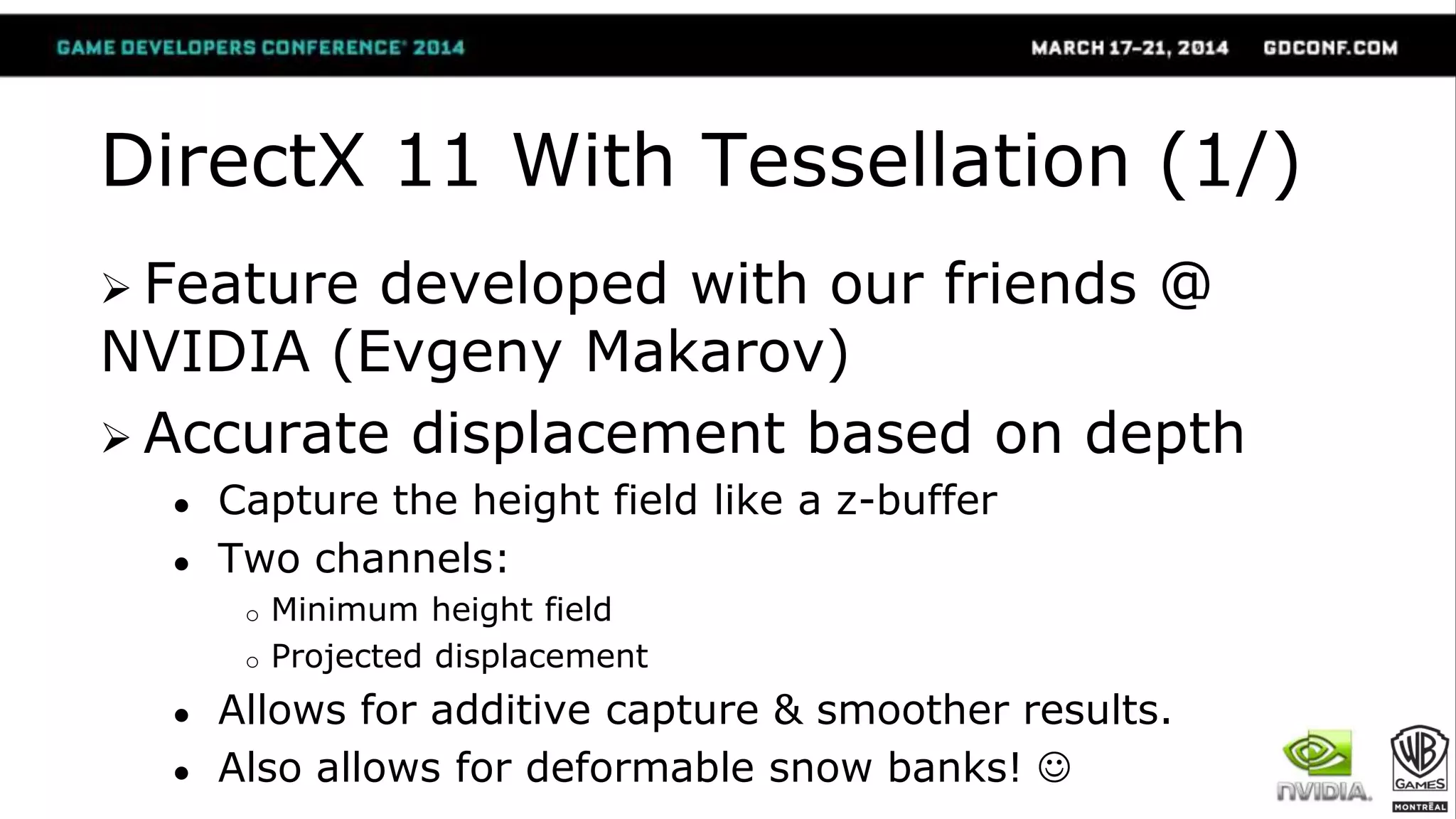 DirectX 11 With Tessellation (1/)
 Feature developed with our friends @
NVIDIA (Evgeny Makarov)
 Accurate displacement based on depth
● Capture the height field like a z-buffer
● Two channels:
o Minimum height field
o Projected displacement
● Allows for additive capture & smoother results.
● Also allows for deformable snow banks! 
 