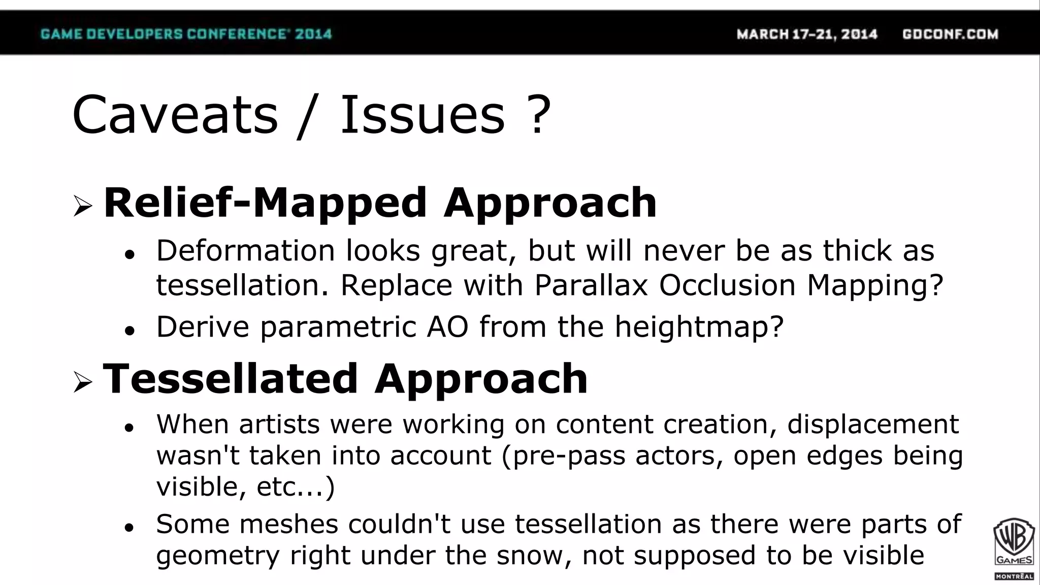 Caveats / Issues ?
 Relief-Mapped Approach
● Deformation looks great, but will never be as thick as
tessellation. Replace with Parallax Occlusion Mapping?
● Derive parametric AO from the heightmap?
 Tessellated Approach
● When artists were working on content creation, displacement
wasn't taken into account (pre-pass actors, open edges being
visible, etc...)
● Some meshes couldn't use tessellation as there were parts of
geometry right under the snow, not supposed to be visible
 