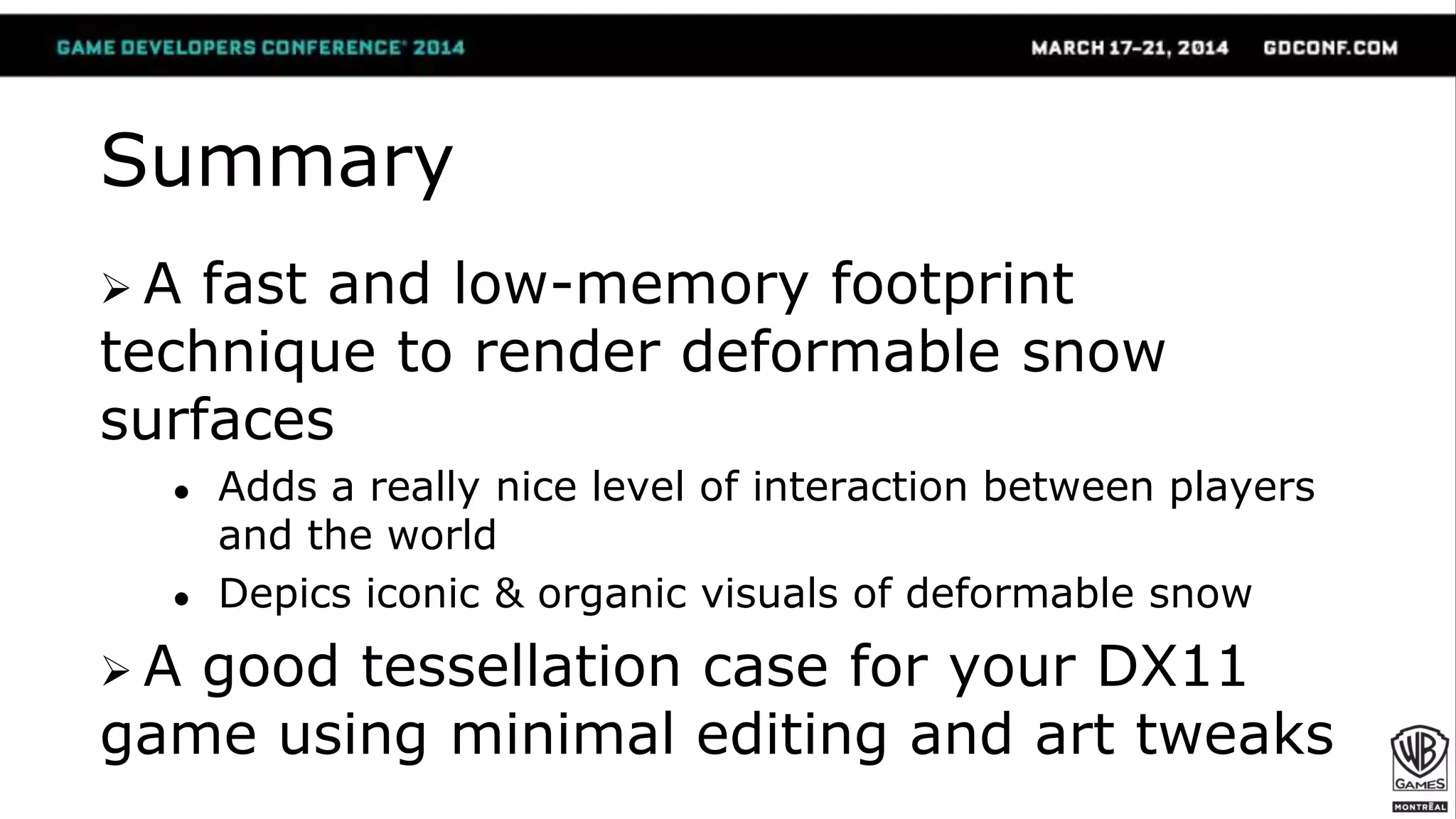Summary
 A fast and low-memory footprint
technique to render deformable snow
surfaces
● Adds a really nice level of interaction between players
and the world
● Depics iconic & organic visuals of deformable snow
 A good tessellation case for your DX11
game using minimal editing and art tweaks
 