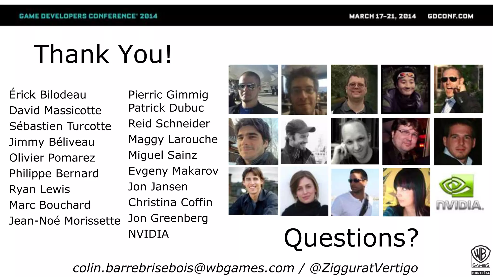 Thank You!
Érick Bilodeau
David Massicotte
Sébastien Turcotte
Jimmy Béliveau
Olivier Pomarez
Philippe Bernard
Ryan Lewis
Marc Bouchard
Jean-Noé Morissette
Pierric Gimmig
Patrick Dubuc
Reid Schneider
Maggy Larouche
Miguel Sainz
Evgeny Makarov
Jon Jansen
Christina Coffin
Jon Greenberg
NVIDIA
Questions?
colin.barrebrisebois@wbgames.com / @ZigguratVertigo
 