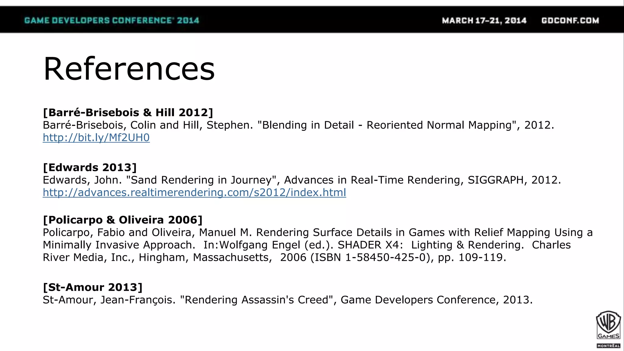 References
[Barré-Brisebois & Hill 2012]
Barré-Brisebois, Colin and Hill, Stephen. "Blending in Detail - Reoriented Normal Mapping", 2012.
http://bit.ly/Mf2UH0
[Edwards 2013]
Edwards, John. "Sand Rendering in Journey", Advances in Real-Time Rendering, SIGGRAPH, 2012.
http://advances.realtimerendering.com/s2012/index.html
[Policarpo & Oliveira 2006]
Policarpo, Fabio and Oliveira, Manuel M. Rendering Surface Details in Games with Relief Mapping Using a
Minimally Invasive Approach. In:Wolfgang Engel (ed.). SHADER X4: Lighting & Rendering. Charles
River Media, Inc., Hingham, Massachusetts, 2006 (ISBN 1-58450-425-0), pp. 109-119.
[St-Amour 2013]
St-Amour, Jean-François. "Rendering Assassin's Creed", Game Developers Conference, 2013.
 
