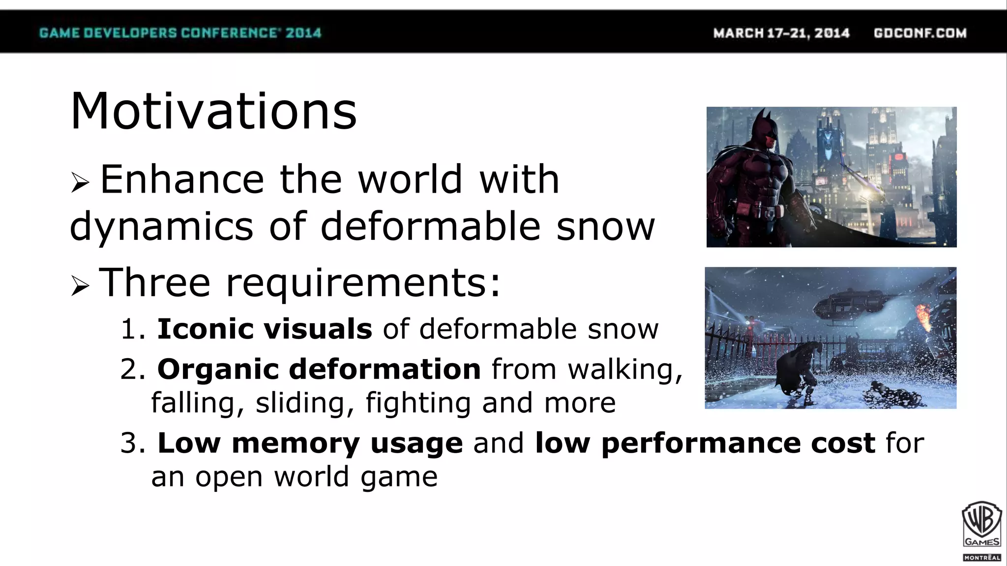 Motivations
 Enhance the world with
dynamics of deformable snow
 Three requirements:
1. Iconic visuals of deformable snow
2. Organic deformation from walking,
falling, sliding, fighting and more
3. Low memory usage and low performance cost for
an open world game
 
