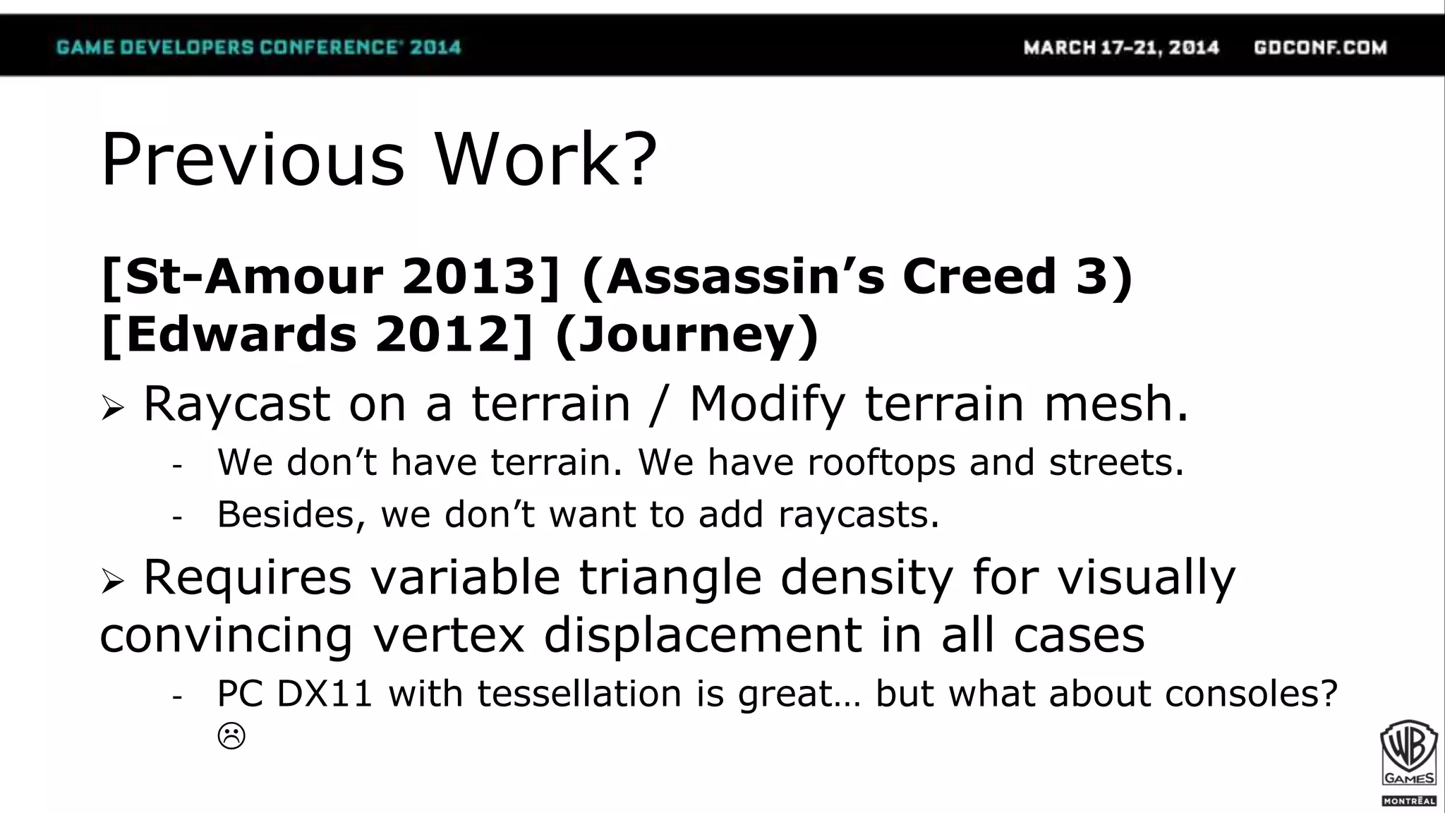 Previous Work?
[St-Amour 2013] (Assassin’s Creed 3)
[Edwards 2012] (Journey)
 Raycast on a terrain / Modify terrain mesh.
- We don’t have terrain. We have rooftops and streets.
- Besides, we don’t want to add raycasts.
 Requires variable triangle density for visually
convincing vertex displacement in all cases
- PC DX11 with tessellation is great… but what about consoles?

 