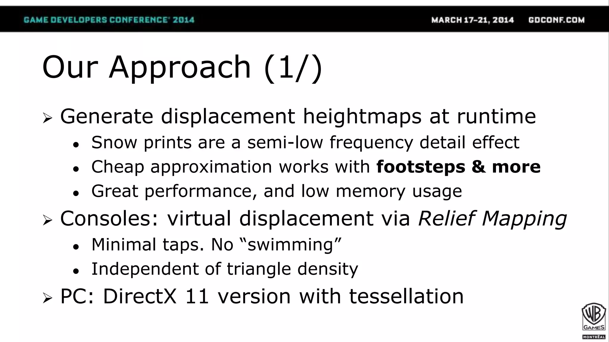 Our Approach (1/)
 Generate displacement heightmaps at runtime
● Snow prints are a semi-low frequency detail effect
● Cheap approximation works with footsteps & more
● Great performance, and low memory usage
 Consoles: virtual displacement via Relief Mapping
● Minimal taps. No “swimming”
● Independent of triangle density
 PC: DirectX 11 version with tessellation
 