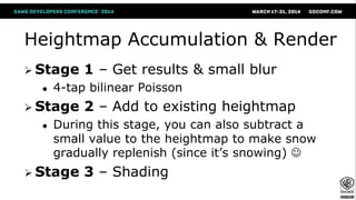 Heightmap Accumulation & Render
 Stage 1 – Get results & small blur
● 4-tap bilinear Poisson
 Stage 2 – Add to existing heightmap
● During this stage, you can also subtract a
small value to the heightmap to make snow
gradually replenish (since it’s snowing) 
 Stage 3 – Shading
 