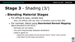 Stage 3 - Shading (3/)
 Blending Material Stages
● For diffuse & spec, simple lerp
o Also, tint diffuse with sky color in transition area to fake SSS
● For normals, blend using Reoriented Normal Mapping
[Barré-Brisebois & Hill 2012]
o Normals are not colors.
o You can’t lerp/overlay between directions!
o Used in game to:
● Blend the snow detail normal and the macro “wave” snow normal
● Add detail normal maps everywhere
 