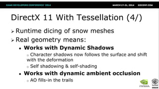 DirectX 11 With Tessellation (4/)
 Runtime dicing of snow meshes
 Real geometry means:
● Works with Dynamic Shadows
o Character shadows now follows the surface and shift
with the deformation
o Self shadowing & self-shading
● Works with dynamic ambient occlusion
o AO fills-in the trails
 