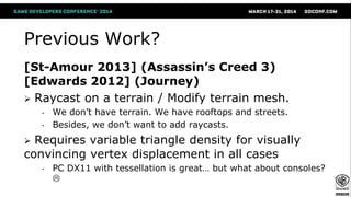 Previous Work?
[St-Amour 2013] (Assassin’s Creed 3)
[Edwards 2012] (Journey)
 Raycast on a terrain / Modify terrain mesh.
- We don’t have terrain. We have rooftops and streets.
- Besides, we don’t want to add raycasts.
 Requires variable triangle density for visually
convincing vertex displacement in all cases
- PC DX11 with tessellation is great… but what about consoles?

 