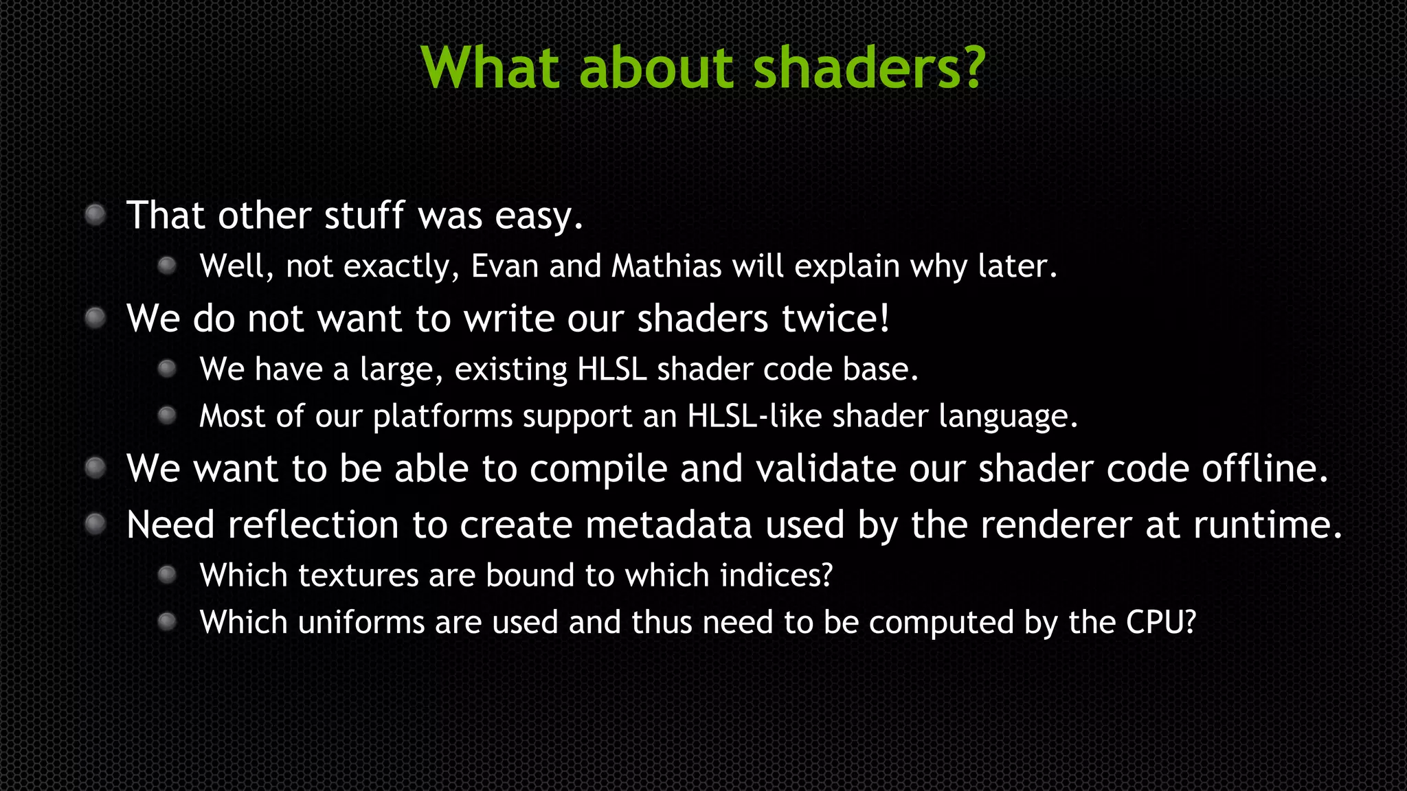 What about shaders?
That other stuff was easy.
Well, not exactly, Evan and Mathias will explain why later.
We do not want to write our shaders twice!
We have a large, existing HLSL shader code base.
Most of our platforms support an HLSL-like shader language.
We want to be able to compile and validate our shader code offline.
Need reflection to create metadata used by the renderer at runtime.
Which textures are bound to which indices?
Which uniforms are used and thus need to be computed by the CPU?
 