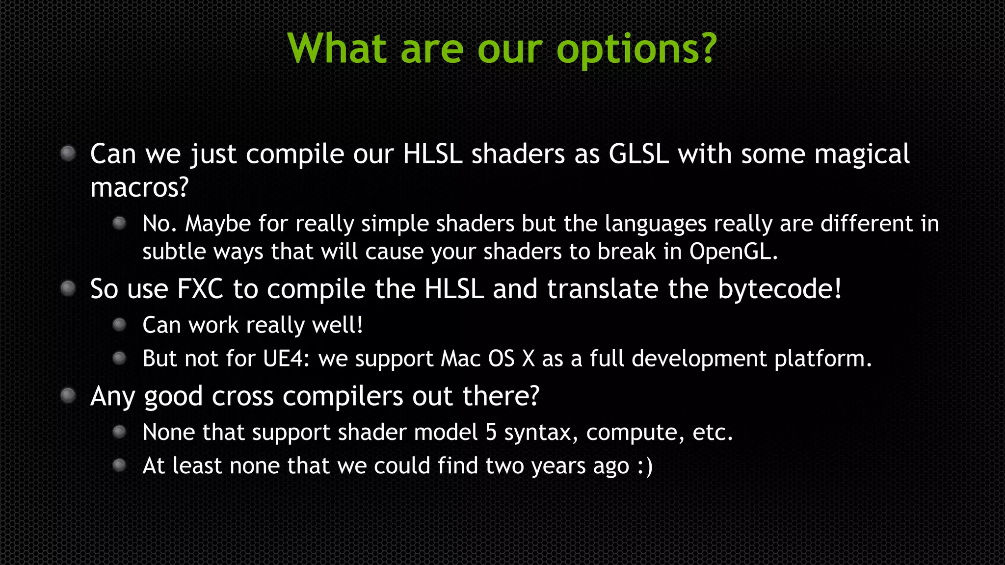 What are our options?
Can we just compile our HLSL shaders as GLSL with some magical
macros?
No. Maybe for really simple shaders but the languages really are different in
subtle ways that will cause your shaders to break in OpenGL.
So use FXC to compile the HLSL and translate the bytecode!
Can work really well!
But not for UE4: we support Mac OS X as a full development platform.
Any good cross compilers out there?
None that support shader model 5 syntax, compute, etc.
At least none that we could find two years ago :)
 