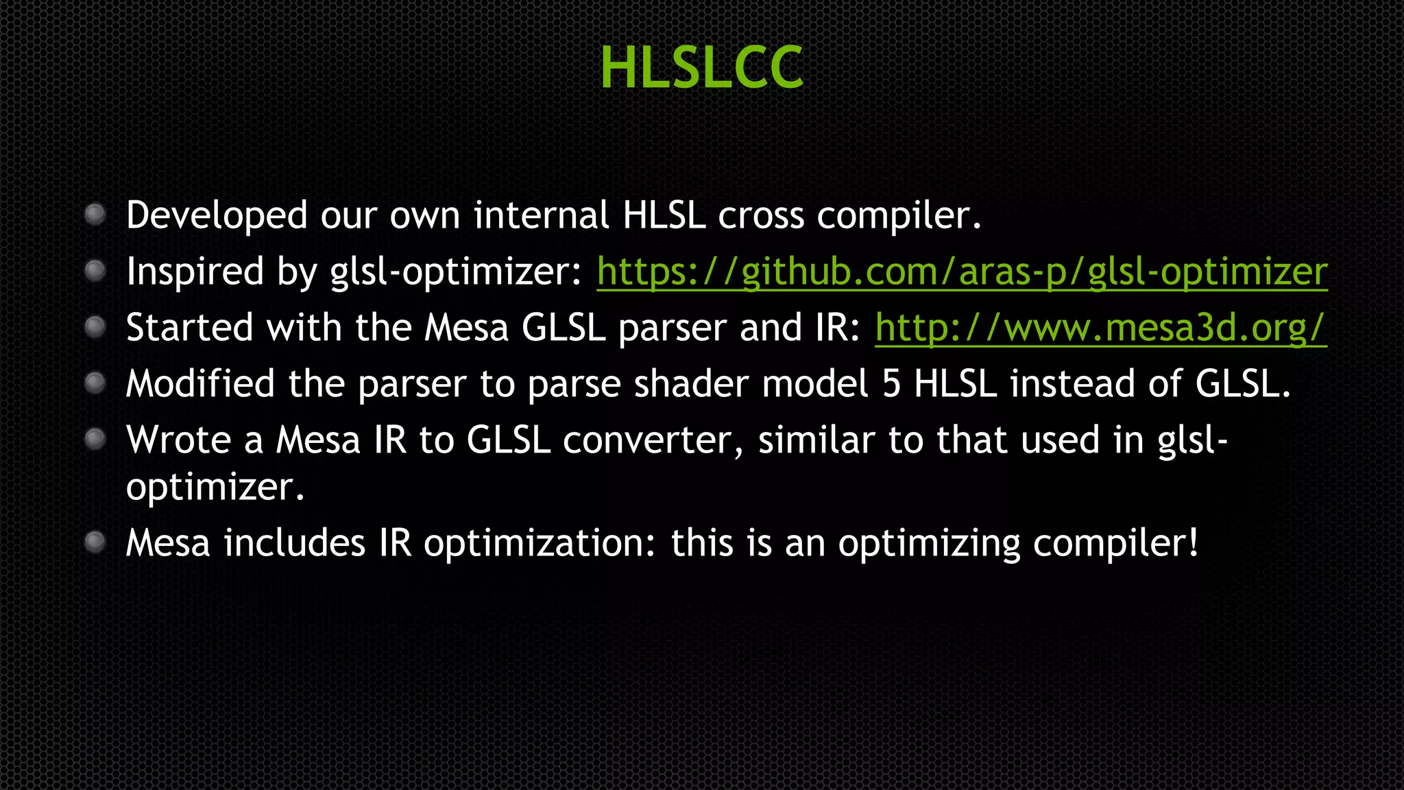 HLSLCC
Developed our own internal HLSL cross compiler.
Inspired by glsl-optimizer: https://github.com/aras-p/glsl-optimizer
Started with the Mesa GLSL parser and IR: http://www.mesa3d.org/
Modified the parser to parse shader model 5 HLSL instead of GLSL.
Wrote a Mesa IR to GLSL converter, similar to that used in glsl-
optimizer.
Mesa includes IR optimization: this is an optimizing compiler!
 