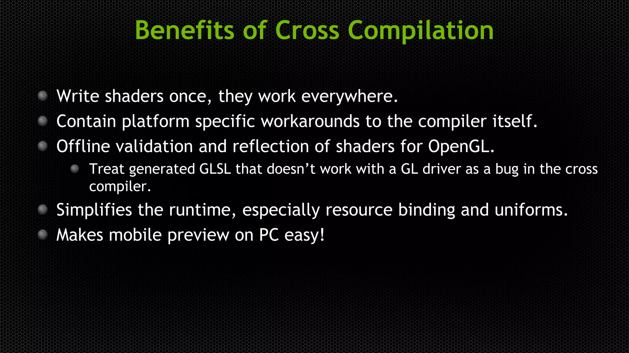 Benefits of Cross Compilation
Write shaders once, they work everywhere.
Contain platform specific workarounds to the compiler itself.
Offline validation and reflection of shaders for OpenGL.
Treat generated GLSL that doesn’t work with a GL driver as a bug in the cross
compiler.
Simplifies the runtime, especially resource binding and uniforms.
Makes mobile preview on PC easy!
 