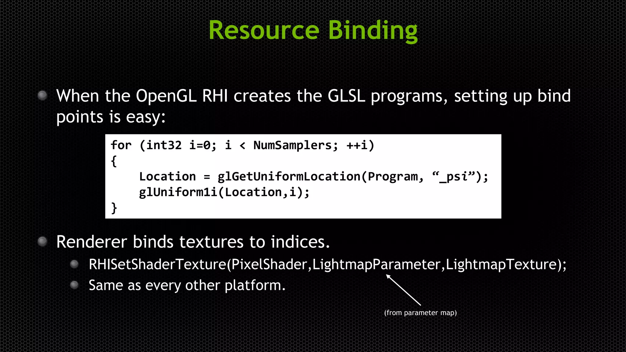 Resource Binding
When the OpenGL RHI creates the GLSL programs, setting up bind
points is easy:
Renderer binds textures to indices.
RHISetShaderTexture(PixelShader,LightmapParameter,LightmapTexture);
Same as every other platform.
for (int32 i=0; i < NumSamplers; ++i)
{
Location = glGetUniformLocation(Program, “_psi”);
glUniform1i(Location,i);
}
(from parameter map)
 
