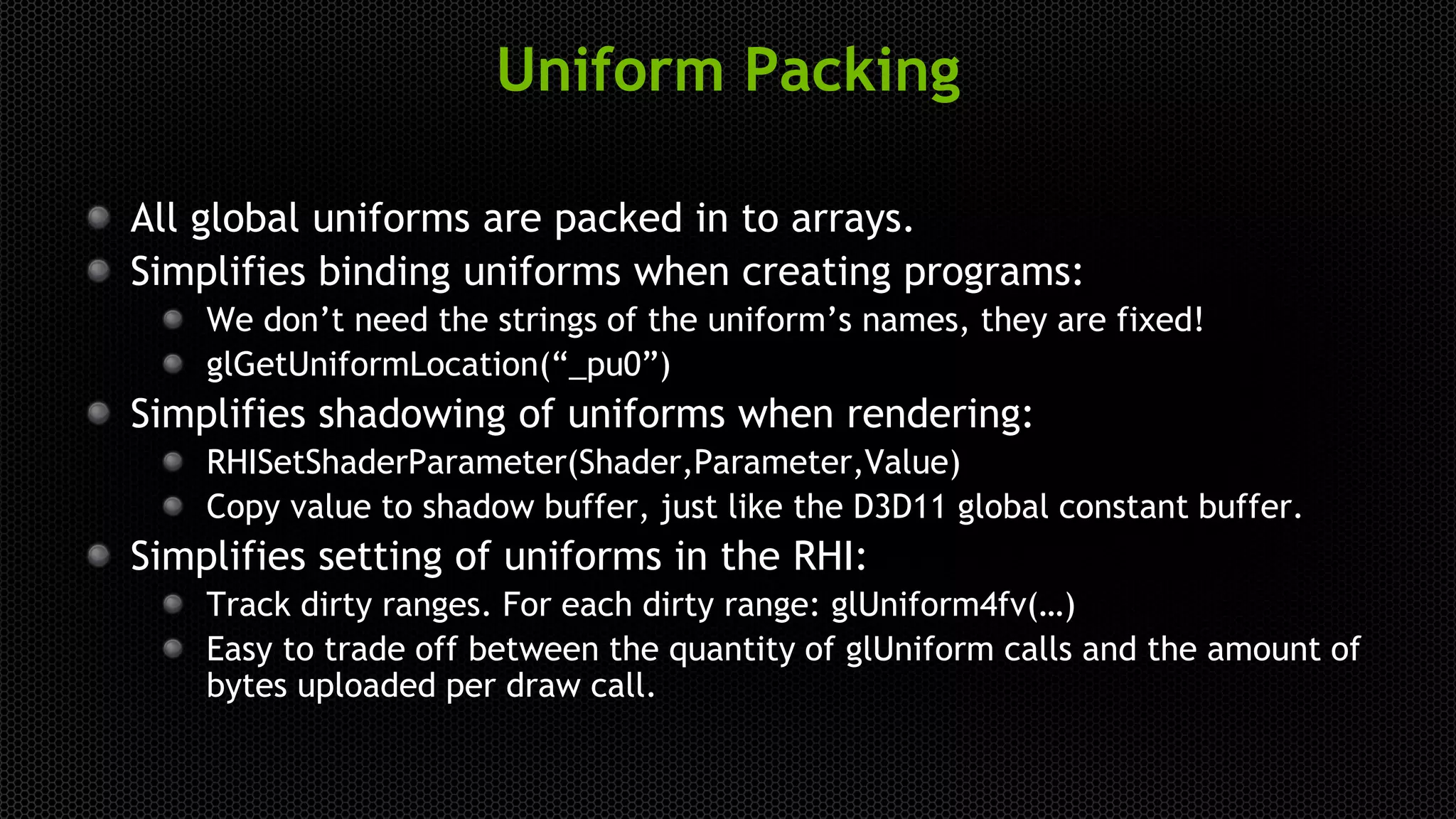 Uniform Packing
All global uniforms are packed in to arrays.
Simplifies binding uniforms when creating programs:
We don’t need the strings of the uniform’s names, they are fixed!
glGetUniformLocation(“_pu0”)
Simplifies shadowing of uniforms when rendering:
RHISetShaderParameter(Shader,Parameter,Value)
Copy value to shadow buffer, just like the D3D11 global constant buffer.
Simplifies setting of uniforms in the RHI:
Track dirty ranges. For each dirty range: glUniform4fv(…)
Easy to trade off between the quantity of glUniform calls and the amount of
bytes uploaded per draw call.
 