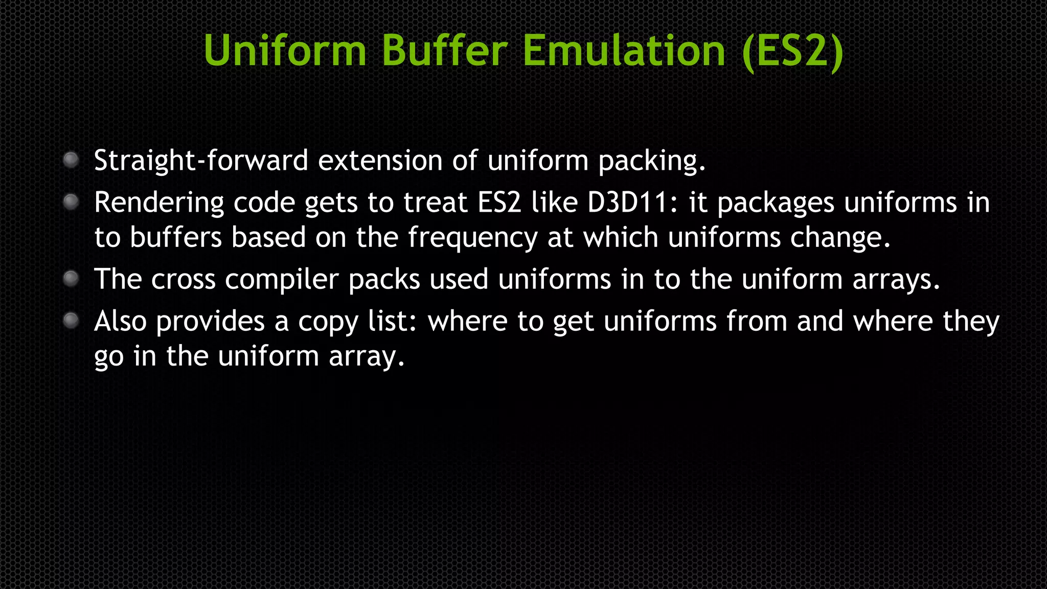 Uniform Buffer Emulation (ES2)
Straight-forward extension of uniform packing.
Rendering code gets to treat ES2 like D3D11: it packages uniforms in
to buffers based on the frequency at which uniforms change.
The cross compiler packs used uniforms in to the uniform arrays.
Also provides a copy list: where to get uniforms from and where they
go in the uniform array.
 