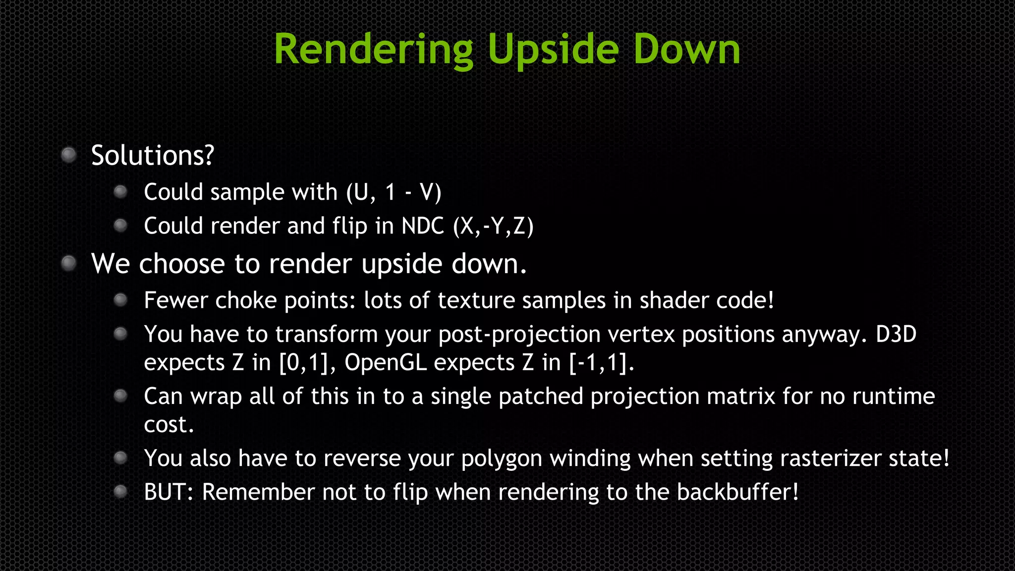 Rendering Upside Down
Solutions?
Could sample with (U, 1 - V)
Could render and flip in NDC (X,-Y,Z)
We choose to render upside down.
Fewer choke points: lots of texture samples in shader code!
You have to transform your post-projection vertex positions anyway. D3D
expects Z in [0,1], OpenGL expects Z in [-1,1].
Can wrap all of this in to a single patched projection matrix for no runtime
cost.
You also have to reverse your polygon winding when setting rasterizer state!
BUT: Remember not to flip when rendering to the backbuffer!
 