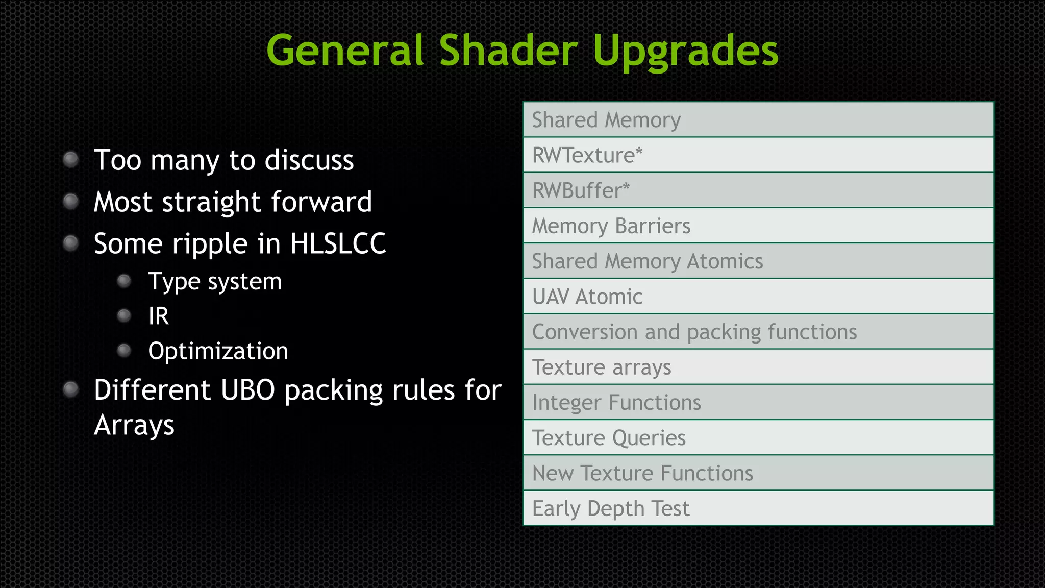 General Shader Upgrades
Too many to discuss
Most straight forward
Some ripple in HLSLCC
Type system
IR
Optimization
Different UBO packing rules for
Arrays
Shared Memory
RWTexture*
RWBuffer*
Memory Barriers
Shared Memory Atomics
UAV Atomic
Conversion and packing functions
Texture arrays
Integer Functions
Texture Queries
New Texture Functions
Early Depth Test
 