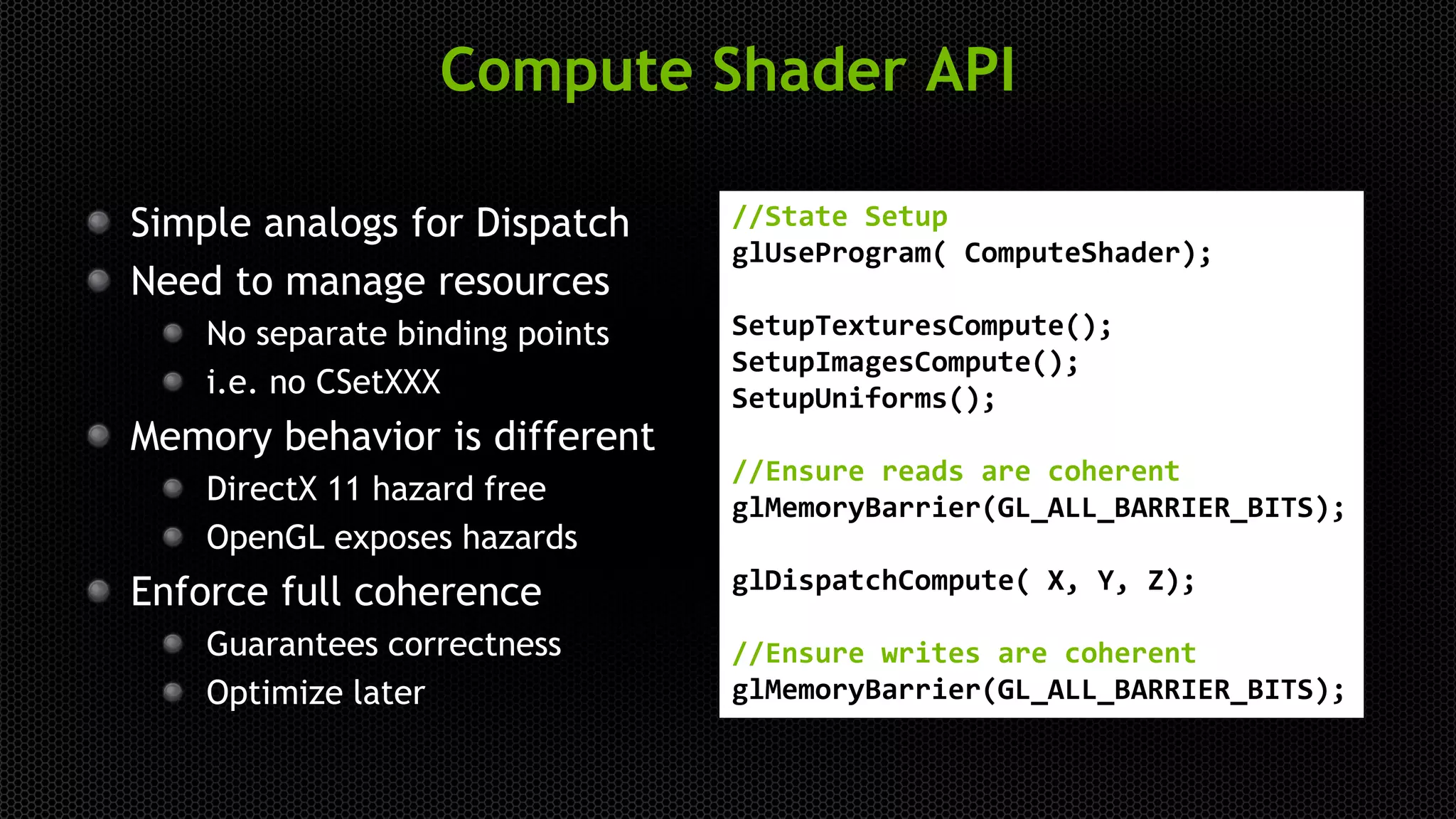 Compute Shader API
Simple analogs for Dispatch
Need to manage resources
No separate binding points
i.e. no CSetXXX
Memory behavior is different
DirectX 11 hazard free
OpenGL exposes hazards
Enforce full coherence
Guarantees correctness
Optimize later
//State Setup
glUseProgram( ComputeShader);
SetupTexturesCompute();
SetupImagesCompute();
SetupUniforms();
//Ensure reads are coherent
glMemoryBarrier(GL_ALL_BARRIER_BITS);
glDispatchCompute( X, Y, Z);
//Ensure writes are coherent
glMemoryBarrier(GL_ALL_BARRIER_BITS);
 